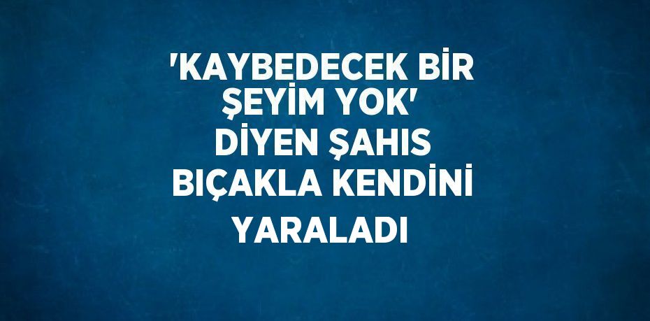 'KAYBEDECEK BİR ŞEYİM YOK' DİYEN ŞAHIS BIÇAKLA KENDİNİ YARALADI