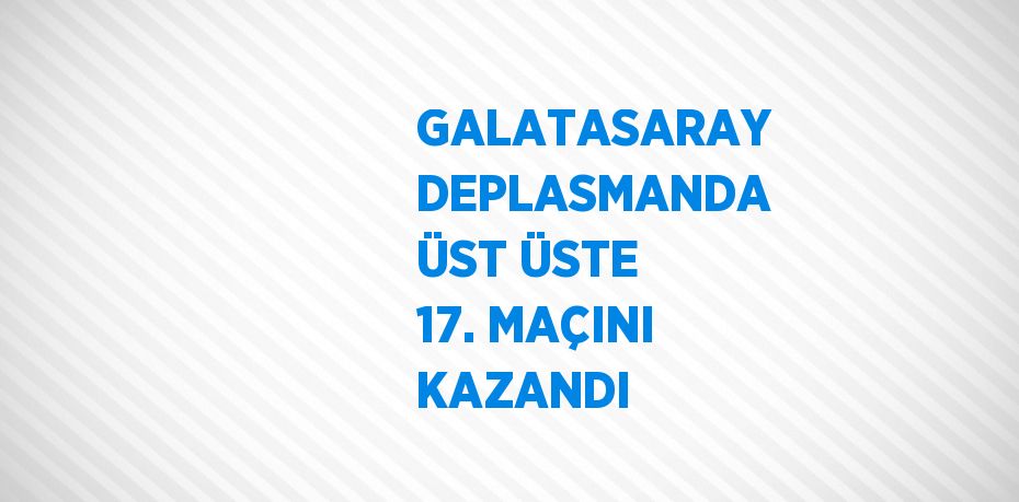 GALATASARAY DEPLASMANDA ÜST ÜSTE 17. MAÇINI KAZANDI