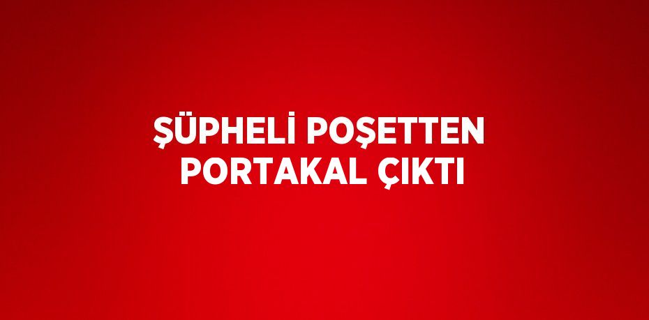 ŞÜPHELİ POŞETTEN PORTAKAL ÇIKTI