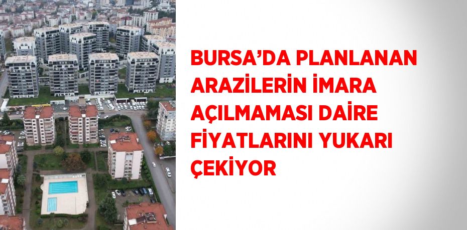 BURSA’DA PLANLANAN ARAZİLERİN İMARA AÇILMAMASI DAİRE FİYATLARINI YUKARI ÇEKİYOR