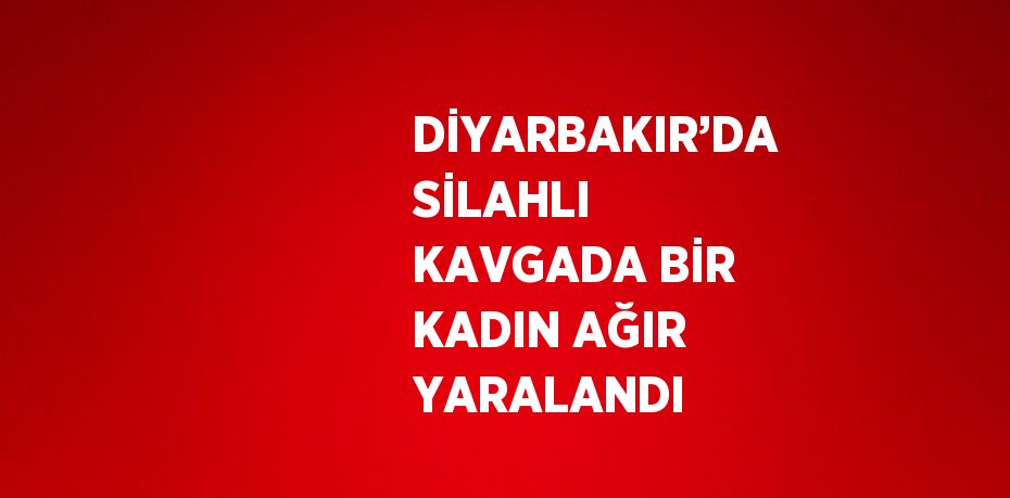 DİYARBAKIR’DA SİLAHLI KAVGADA BİR KADIN AĞIR YARALANDI