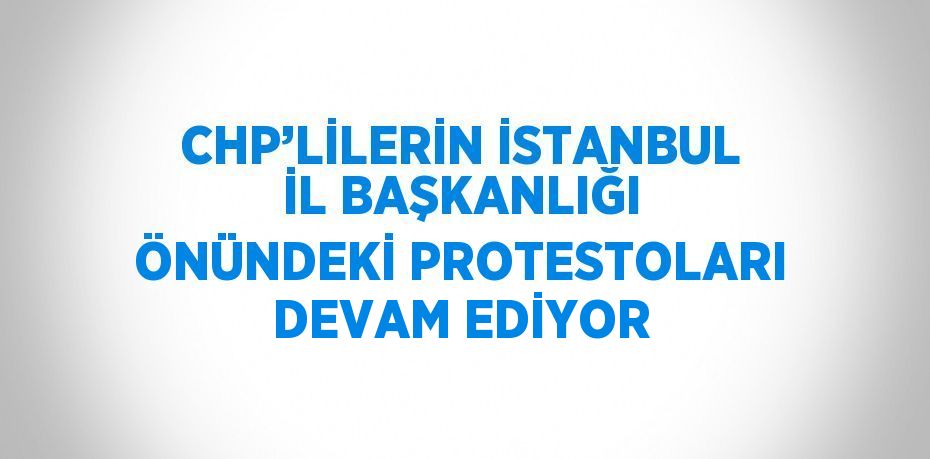 CHP’LİLERİN İSTANBUL İL BAŞKANLIĞI ÖNÜNDEKİ PROTESTOLARI DEVAM EDİYOR