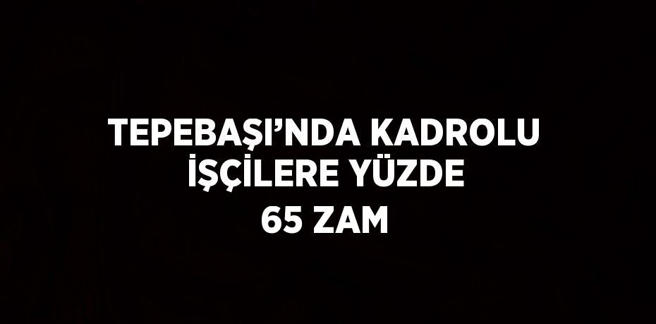 TEPEBAŞI’NDA KADROLU İŞÇİLERE YÜZDE 65 ZAM