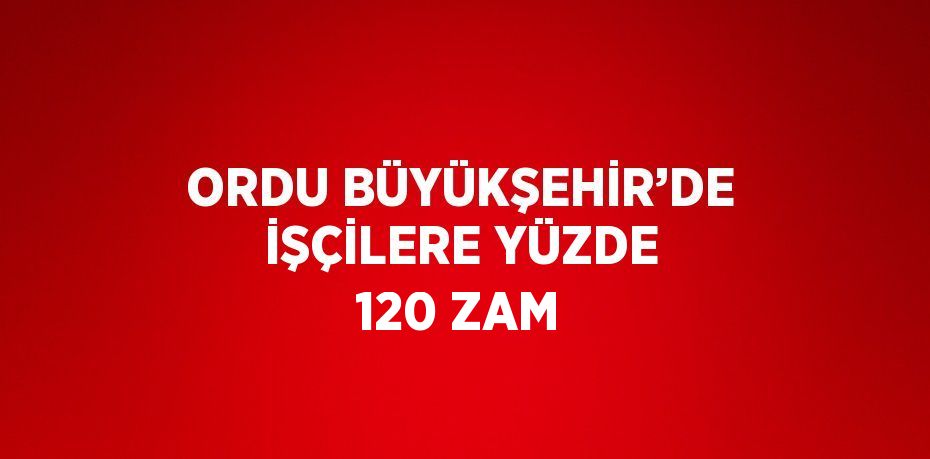 ORDU BÜYÜKŞEHİR’DE İŞÇİLERE YÜZDE 120 ZAM