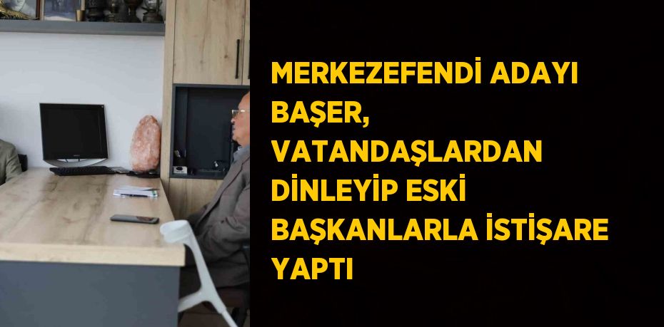 MERKEZEFENDİ ADAYI BAŞER, VATANDAŞLARDAN DİNLEYİP ESKİ BAŞKANLARLA İSTİŞARE YAPTI