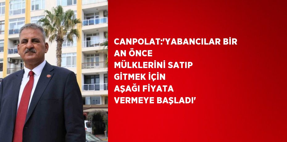 CANPOLAT:'YABANCILAR BİR AN ÖNCE MÜLKLERİNİ SATIP GİTMEK İÇİN AŞAĞI FİYATA VERMEYE BAŞLADI'