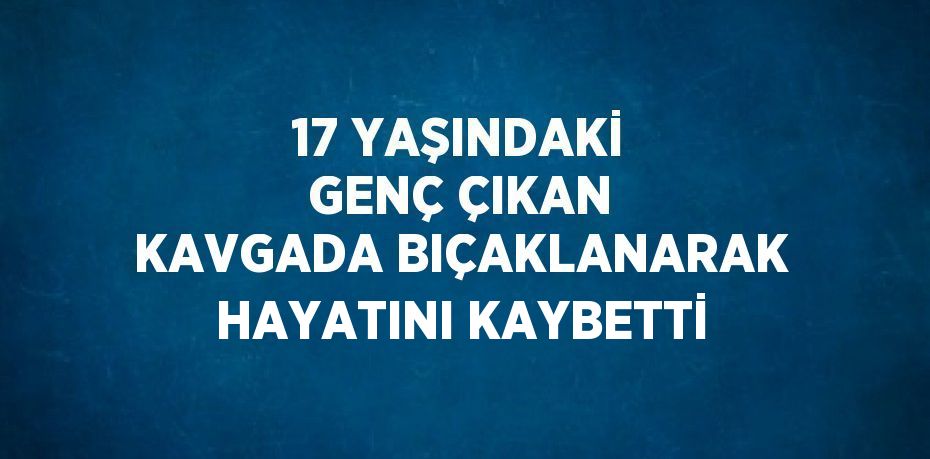 17 YAŞINDAKİ GENÇ ÇIKAN KAVGADA BIÇAKLANARAK HAYATINI KAYBETTİ