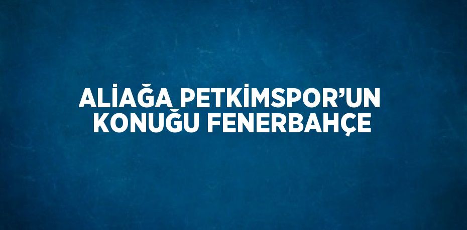 ALİAĞA PETKİMSPOR’UN KONUĞU FENERBAHÇE