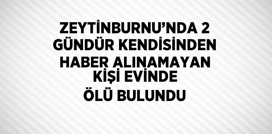 ZEYTİNBURNU’NDA 2 GÜNDÜR KENDİSİNDEN HABER ALINAMAYAN KİŞİ EVİNDE ÖLÜ BULUNDU