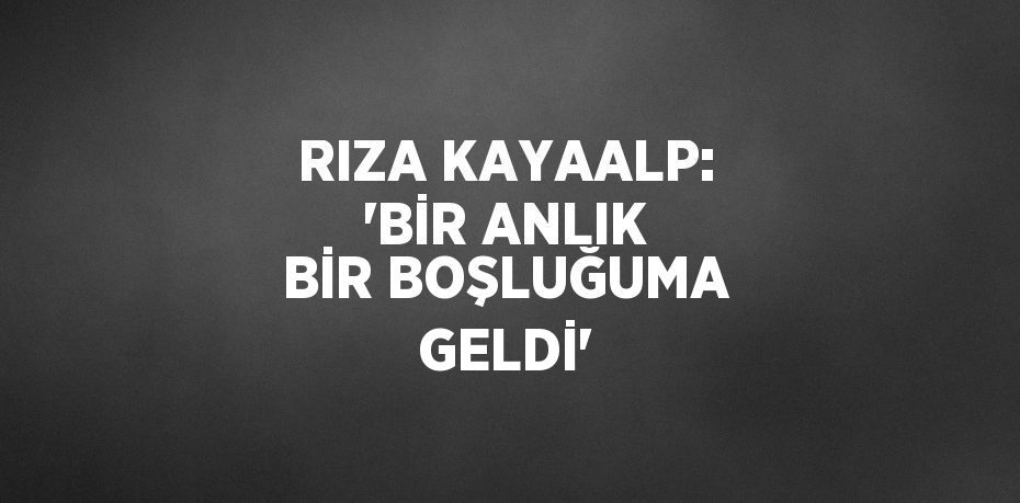 RIZA KAYAALP: 'BİR ANLIK BİR BOŞLUĞUMA GELDİ'