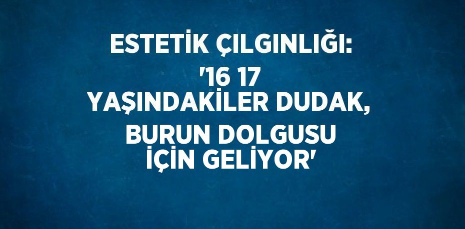 ESTETİK ÇILGINLIĞI: '16 17 YAŞINDAKİLER DUDAK, BURUN DOLGUSU İÇİN GELİYOR'