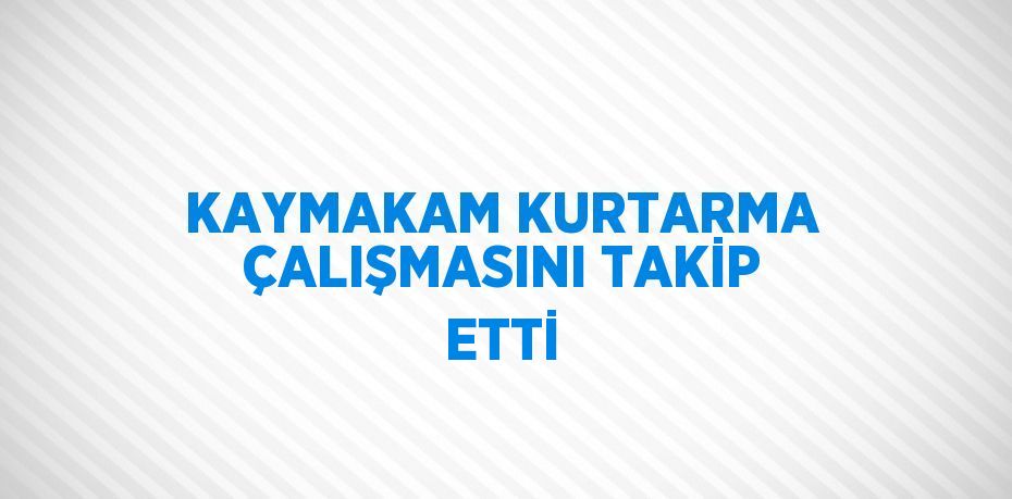 KAYMAKAM KURTARMA ÇALIŞMASINI TAKİP ETTİ