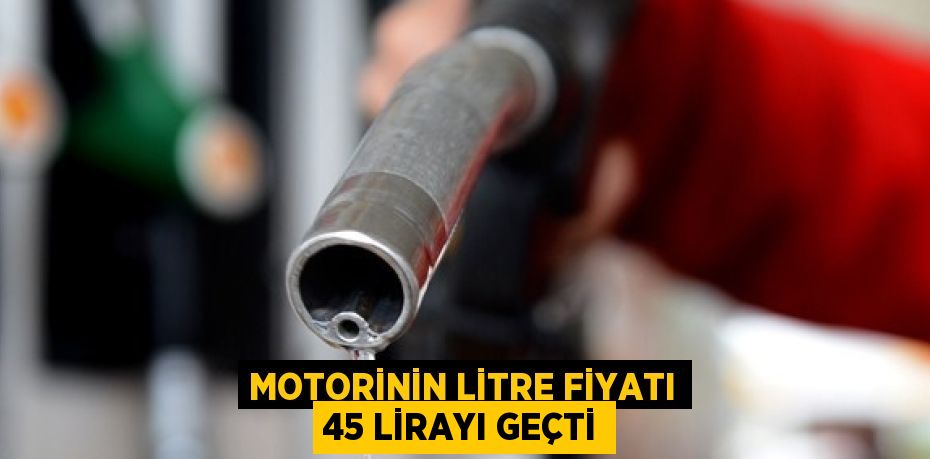 MOTORİNİN LİTRE FİYATI 45 LİRAYI GEÇTİ