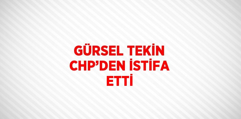 GÜRSEL TEKİN CHP’DEN İSTİFA ETTİ