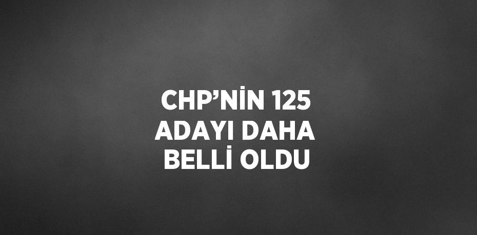 CHP’NİN 125 ADAYI DAHA BELLİ OLDU