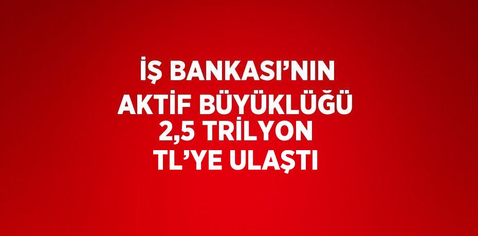 İŞ BANKASI’NIN AKTİF BÜYÜKLÜĞÜ 2,5 TRİLYON TL’YE ULAŞTI