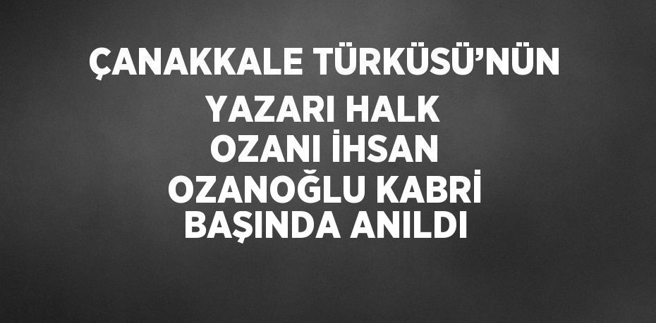 ÇANAKKALE TÜRKÜSÜ’NÜN YAZARI HALK OZANI İHSAN OZANOĞLU KABRİ BAŞINDA ANILDI