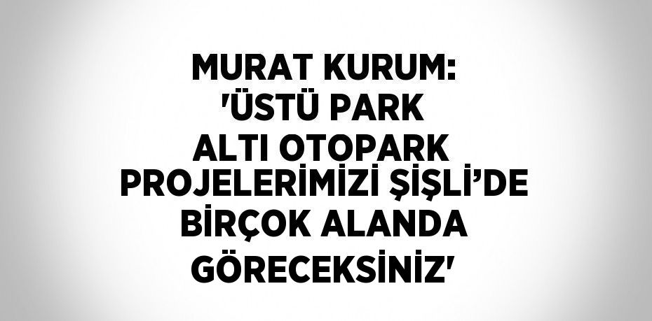 MURAT KURUM: 'ÜSTÜ PARK ALTI OTOPARK PROJELERİMİZİ ŞİŞLİ’DE BİRÇOK ALANDA GÖRECEKSİNİZ'