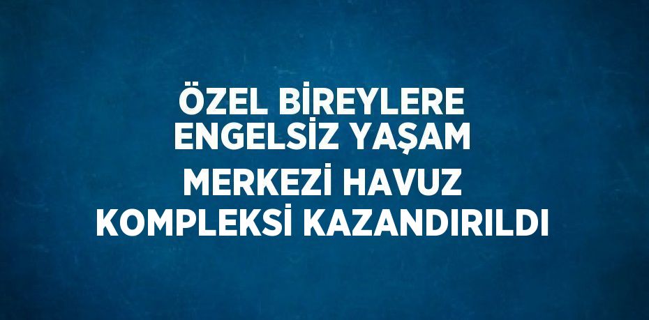 ÖZEL BİREYLERE ENGELSİZ YAŞAM MERKEZİ HAVUZ KOMPLEKSİ KAZANDIRILDI