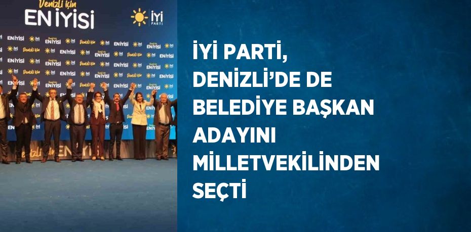 İYİ PARTİ, DENİZLİ’DE DE BELEDİYE BAŞKAN ADAYINI MİLLETVEKİLİNDEN SEÇTİ