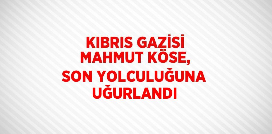 KIBRIS GAZİSİ MAHMUT KÖSE, SON YOLCULUĞUNA UĞURLANDI