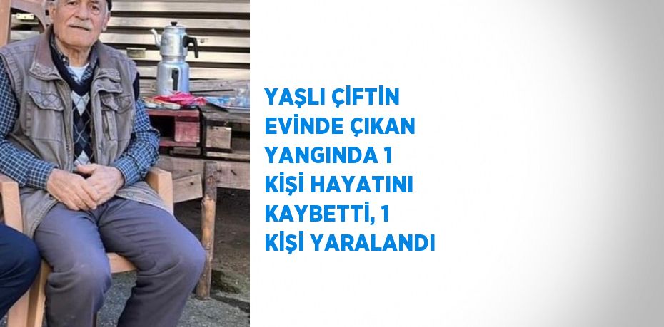 YAŞLI ÇİFTİN EVİNDE ÇIKAN YANGINDA 1 KİŞİ HAYATINI KAYBETTİ, 1 KİŞİ YARALANDI