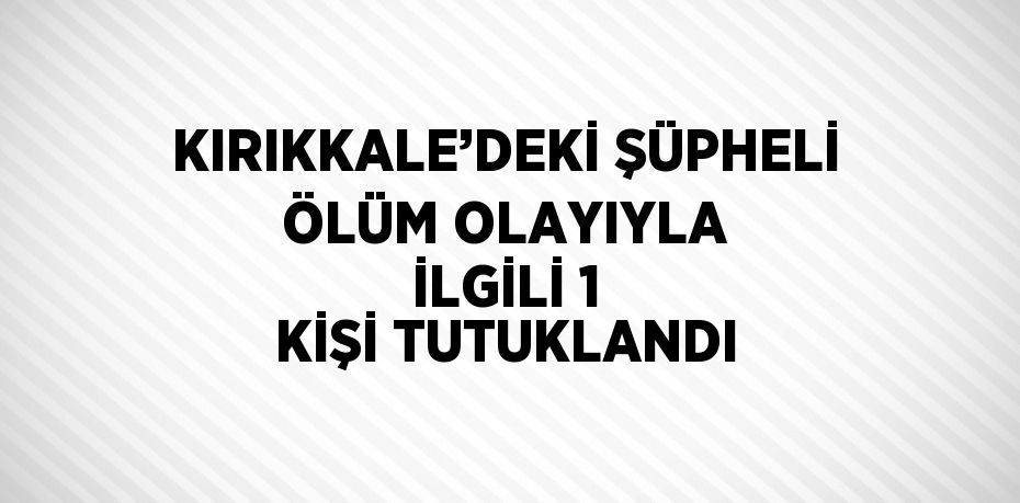 KIRIKKALE’DEKİ ŞÜPHELİ ÖLÜM OLAYIYLA İLGİLİ 1 KİŞİ TUTUKLANDI