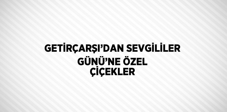 GETİRÇARŞI’DAN SEVGİLİLER GÜNÜ’NE ÖZEL ÇİÇEKLER
