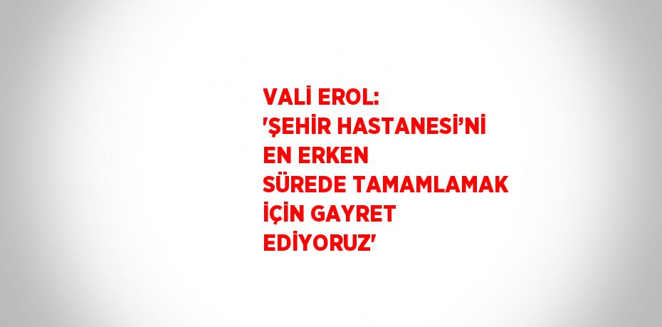 VALİ EROL: 'ŞEHİR HASTANESİ’Nİ EN ERKEN SÜREDE TAMAMLAMAK İÇİN GAYRET EDİYORUZ'