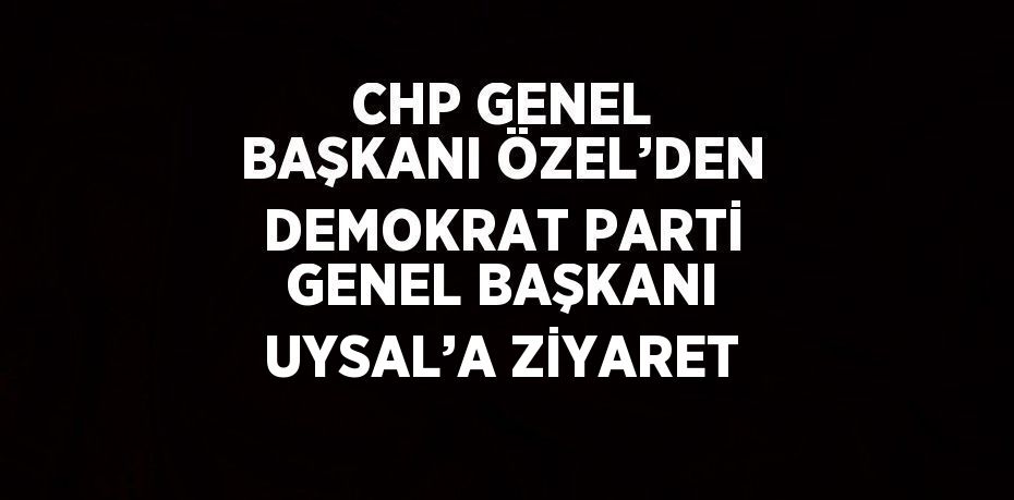 CHP GENEL BAŞKANI ÖZEL’DEN DEMOKRAT PARTİ GENEL BAŞKANI UYSAL’A ZİYARET