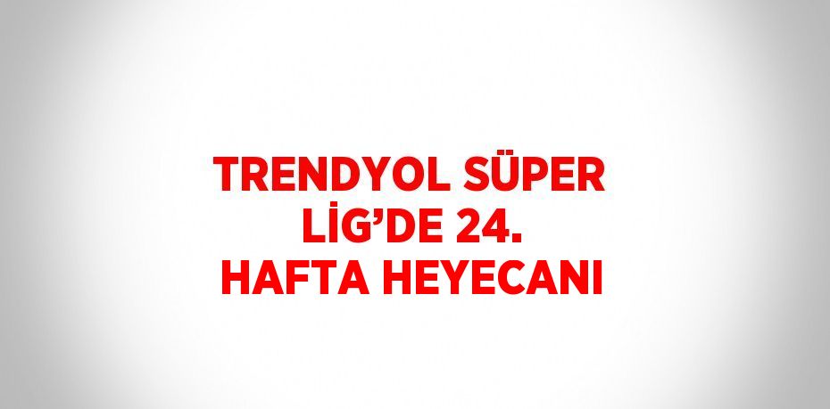 TRENDYOL SÜPER LİG’DE 24. HAFTA HEYECANI