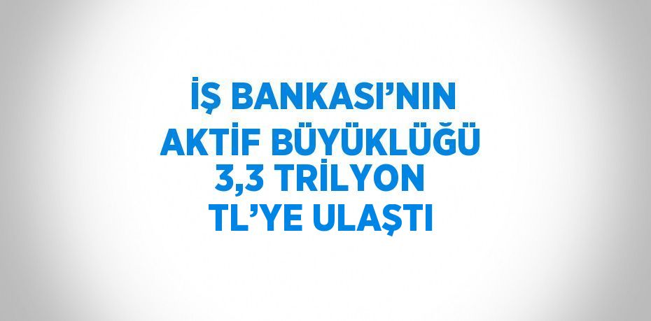 İŞ BANKASI’NIN AKTİF BÜYÜKLÜĞÜ 3,3 TRİLYON TL’YE ULAŞTI