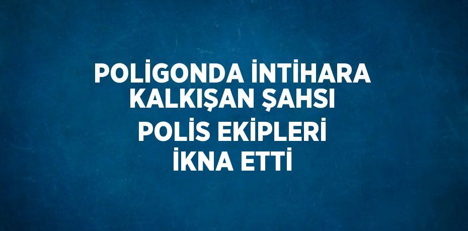 POLİGONDA İNTİHARA KALKIŞAN ŞAHSI POLİS EKİPLERİ İKNA ETTİ