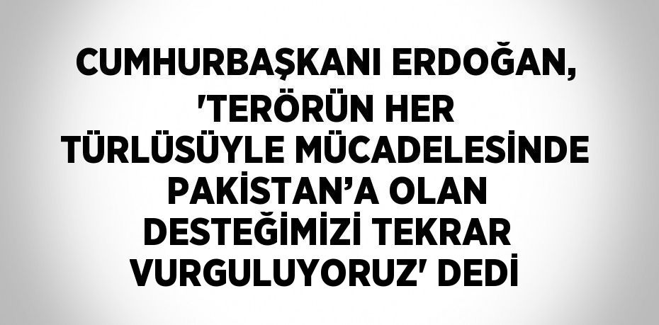 CUMHURBAŞKANI ERDOĞAN, 'TERÖRÜN HER TÜRLÜSÜYLE MÜCADELESİNDE PAKİSTAN’A OLAN DESTEĞİMİZİ TEKRAR VURGULUYORUZ' DEDİ