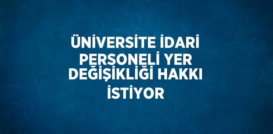 ÜNİVERSİTE İDARİ PERSONELİ YER DEĞİŞİKLİĞİ HAKKI İSTİYOR