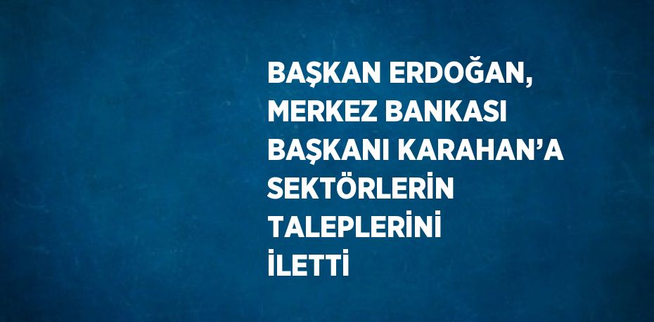 BAŞKAN ERDOĞAN, MERKEZ BANKASI BAŞKANI KARAHAN’A SEKTÖRLERİN TALEPLERİNİ İLETTİ