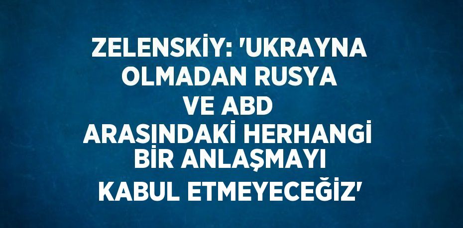 ZELENSKİY: 'UKRAYNA OLMADAN RUSYA VE ABD ARASINDAKİ HERHANGİ BİR ANLAŞMAYI KABUL ETMEYECEĞİZ'