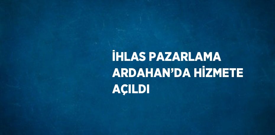 İHLAS PAZARLAMA ARDAHAN’DA HİZMETE AÇILDI