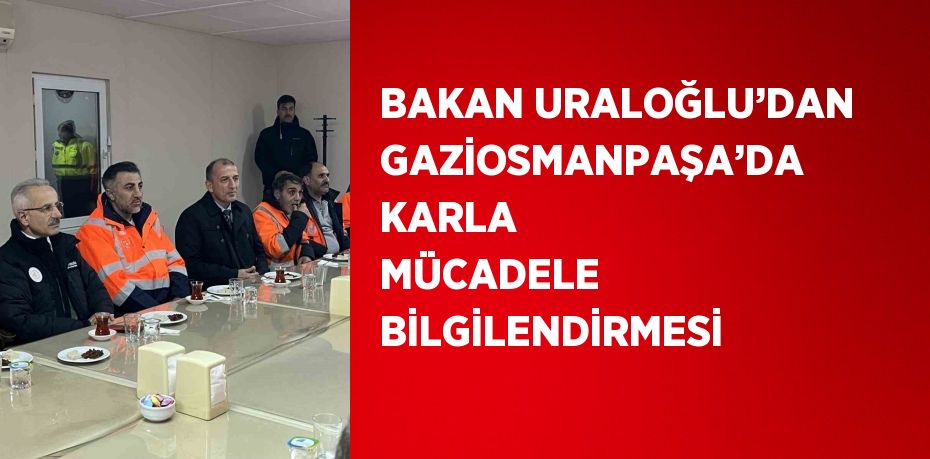 BAKAN URALOĞLU’DAN GAZİOSMANPAŞA’DA KARLA MÜCADELE BİLGİLENDİRMESİ