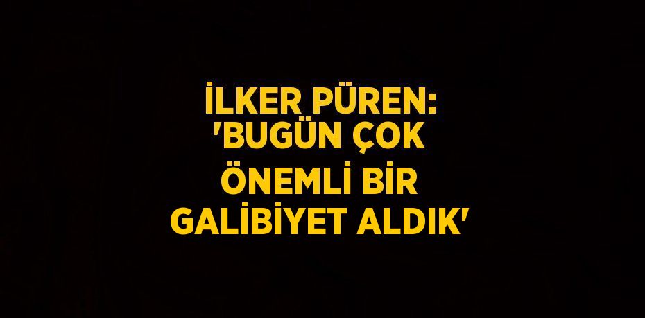 İLKER PÜREN: 'BUGÜN ÇOK ÖNEMLİ BİR GALİBİYET ALDIK'