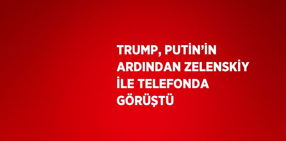 TRUMP, PUTİN’İN ARDINDAN ZELENSKİY İLE TELEFONDA GÖRÜŞTÜ