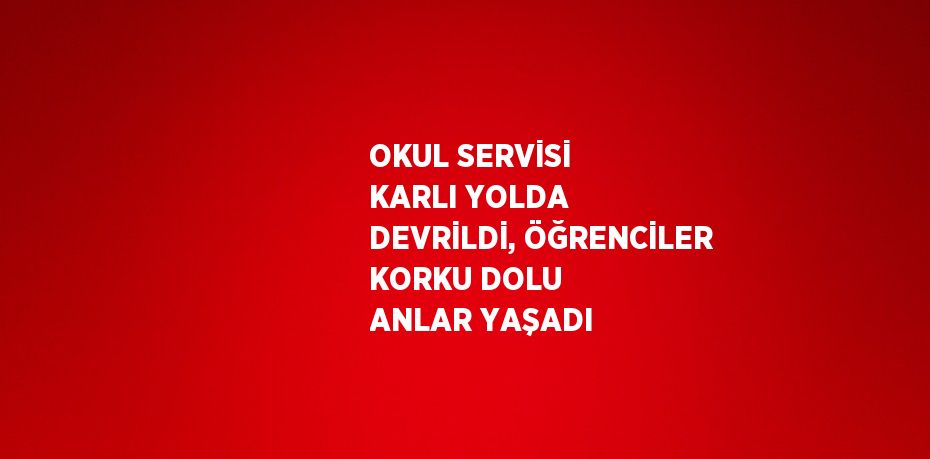 OKUL SERVİSİ KARLI YOLDA DEVRİLDİ, ÖĞRENCİLER KORKU DOLU ANLAR YAŞADI