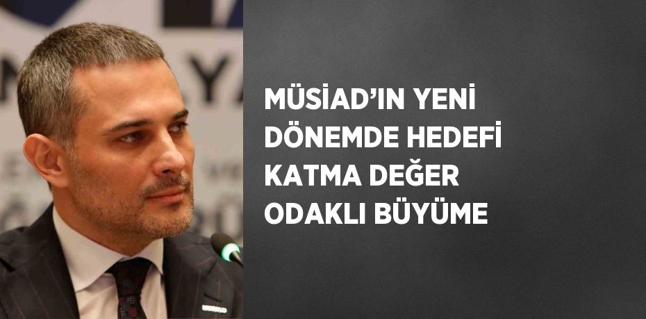MÜSİAD’IN YENİ DÖNEMDE HEDEFİ KATMA DEĞER ODAKLI BÜYÜME