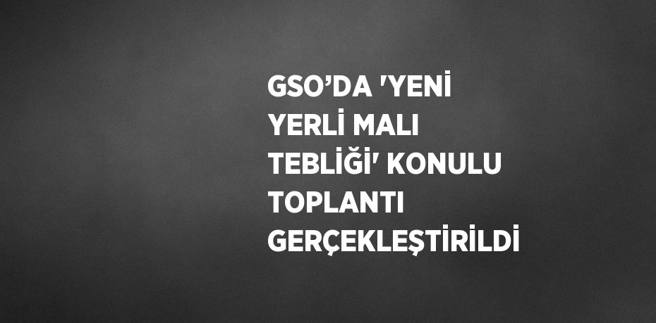 GSO’DA 'YENİ YERLİ MALI TEBLİĞİ' KONULU TOPLANTI GERÇEKLEŞTİRİLDİ