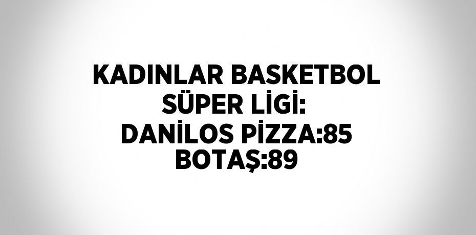 KADINLAR BASKETBOL SÜPER LİGİ: DANİLOS PİZZA:85 BOTAŞ:89