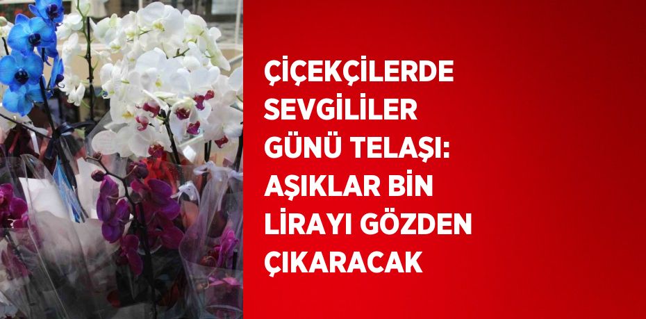 ÇİÇEKÇİLERDE SEVGİLİLER GÜNÜ TELAŞI: AŞIKLAR BİN LİRAYI GÖZDEN ÇIKARACAK