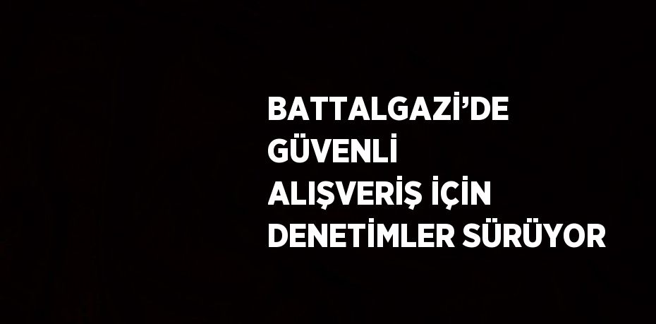 BATTALGAZİ’DE GÜVENLİ ALIŞVERİŞ İÇİN DENETİMLER SÜRÜYOR