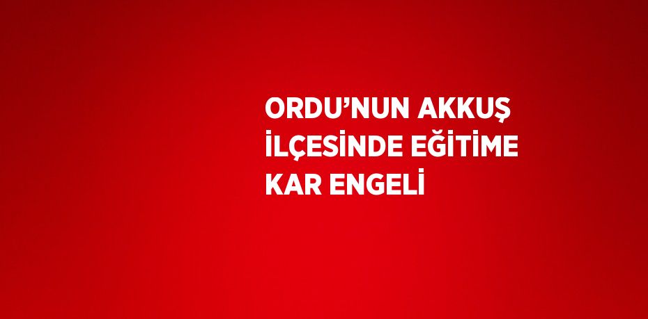 ORDU’NUN AKKUŞ İLÇESİNDE EĞİTİME KAR ENGELİ
