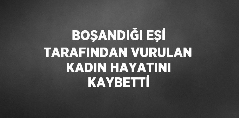 BOŞANDIĞI EŞİ TARAFINDAN VURULAN KADIN HAYATINI KAYBETTİ