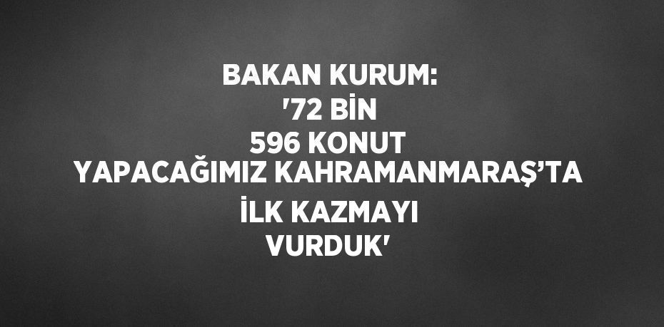 BAKAN KURUM: '72 BİN 596 KONUT YAPACAĞIMIZ KAHRAMANMARAŞ’TA İLK KAZMAYI VURDUK'